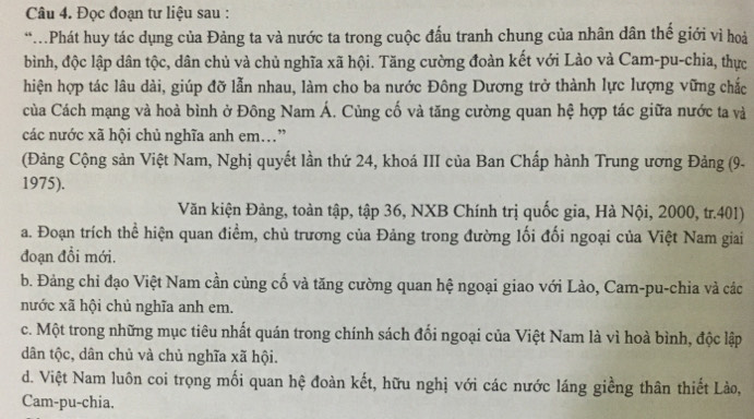 Đọc đoạn tư liệu sau :
*.Phát huy tác dụng của Đảng ta và nước ta trong cuộc đấu tranh chung của nhân dân thế giới vì hoà
bình, độc lập dân tộc, dân chủ và chủ nghĩa xã hội. Tăng cường đoàn kết với Lào và Cam-pu-chia, thực
hiện hợp tác lâu dài, giúp đỡ lẫn nhau, làm cho ba nước Đông Dương trở thành lực lượng vững chắc
của Cách mạng và hoà bình ở Đông Nam Á. Củng cố và tăng cường quan hệ hợp tác giữa nước ta và
các nước xã hội chủ nghĩa anh em.”
(Đảng Cộng sản Việt Nam, Nghị quyết lần thứ 24, khoá III của Ban Chấp hành Trung ương Đảng (9-
1975).
Văn kiện Đảng, toàn tập, tập 36, NXB Chính trị quốc gia, Hà Nội, 2000, tr. 401)
a. Đoạn trích thể hiện quan điểm, chủ trương của Đảng trong đường lối đối ngoại của Việt Nam giai
đoạn đồi mới.
b. Đảng chỉ đạo Việt Nam cần củng cố và tăng cường quan hệ ngoại giao với Lào, Cam-pu-chia và các
nước xã hội chủ nghĩa anh em.
c. Một trong những mục tiêu nhất quán trong chính sách đối ngoại của Việt Nam là vì hoà bình, độc lập
dân tộc, dân chủ và chủ nghĩa xã hội.
d. Việt Nam luôn coi trọng mối quan hệ đoàn kết, hữu nghị với các nước láng giềng thân thiết Lào,
Cam-pu-chia.