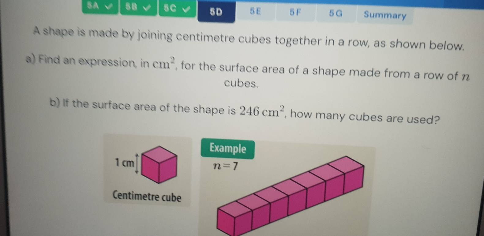 5A √ 5B 5C 5D 5 E 5 F 5G Summary
A shape is made by joining centimetre cubes together in a row, as shown below.
a) Find an expression, in cm^2 , for the surface area of a shape made from a row of n
cubes.
b) If the surface area of the shape is 246cm^2 , how many cubes are used?
Example
1 cm
Centimetre cube