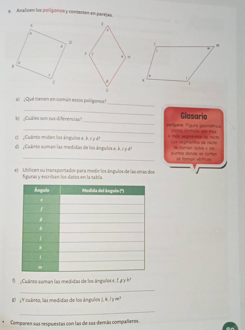 Analicen los polígonos y contesten en parejas.
_
a) ¿Qué tienen en común estos polígonos?
_
_
b) ¿Cuáles son sus diferencias?
Glosario
_
polígono. Figura geométrica.
plana, limitada por tres
o más segmentos de recto
c) ¿Cuánto miden los ángulos a, b, c y d? _Los segmentos de recta
d) ¿Cuánto suman las medidas de los ángulos a, b, c y d? se llaman lados y los
_
puntos donde se cortan
se llaman vértices
e) Utilicen su transportador para medir los ángulos de las otras dos
figuras y escriban los datos en la tabla.
f) ¿Cuánto suman las medidas de los ángulos e, f, g y h?
_
g) ¿Y cuánto, las medidas de los ángulos j, k, l y m?
_
Comparen sus respuestas con las de sus demás compañeros.