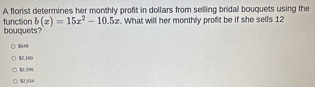 A florist determines her monthly profit in dollars from selling bridal bouquets using the
function b(x)=15x^2-10.5x. What will her monthly profit be if she sells 12
bouquets?
$648
$2,160
$2,286
$2,034