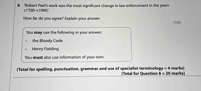 6 ‘Robert Peel’s work was the most significant change in law enforcement in the years
c1700 -c1900. 
How far do you agree? Explain your answer. 
(16) 
You may use the following in your answer: 
the Bloody Code 
Henry Fielding 
You must also use information of your own. 
(Total for spelling, punctuation, grammar and use of specialist terminolog y=4 marks) 
_ 
(Total for Question 6=20 marks)