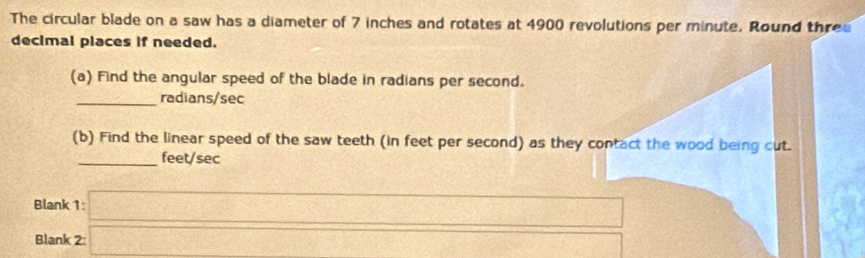 The circular blade on a saw has a diameter of 7 inches and rotates at 4900 revolutions per minute. Round three 
decimal places if needed. 
(a) Find the angular speed of the blade in radians per second. 
_ radians/sec
(b) Find the linear speed of the saw teeth (in feet per second) as they contact the wood being cut. 
_ feet/sec
Blank 1 
Blank 2