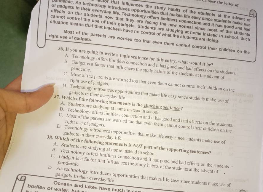 Choose the letter of
actor that influences the study habits of the students at the advent of
pandemic. As technology introduces opportunities that makes life easy since students make use
of gadgets in their everyday life. Technology offers limitless connection and it has good and bad
effects on the students now that they are facing the new normal since most of the students
cannot control the use of their gadgets. Students are studying at home instead in school. Such
situation means that that teachers have no control of what the students are doing.
right use of gadgets.
Most of the parents are worried too that even them cannot control their children on the
36. If you are going to write a topic sentence for this entry, what would it be?
A. Technology offers limitless connection and it has good and bad effects on the students.
pandemic.
B. Gadget is a factor that influences the study habits of the students at the advent of
C. Most of the parents are worried too that even them cannot control their children on the
right use of gadgets.
D. Technology introduces opportunities that make life easy since students make use of
gadgets in their everyday life.
37. Which of the following statements is the clinching sentence?
A. Students are studying at home instead in school.
B. Technology offers limitless connection and it has good and bad effects on the students.
C. Most of the parents are worried too that even them cannot control their children on the
right use of gadgets.
D. Technology introduces opportunities that make life easy since students make use of
gadgets in their everyday life.
38. Which of the following statements is NOT part of the supporting sentences?
A. Students are studying at home instead in school.
B. Technology offers limitless connection and it has good and bad effects on the students.
pandemic.
C. Gadget is a factor that influences the study habits of the students at the advent of
D. As technology introduces opportunities that makes life easy since students make use of
gadgets in their everyday life
Oceans and lakes have much in r
bodies of water, hut