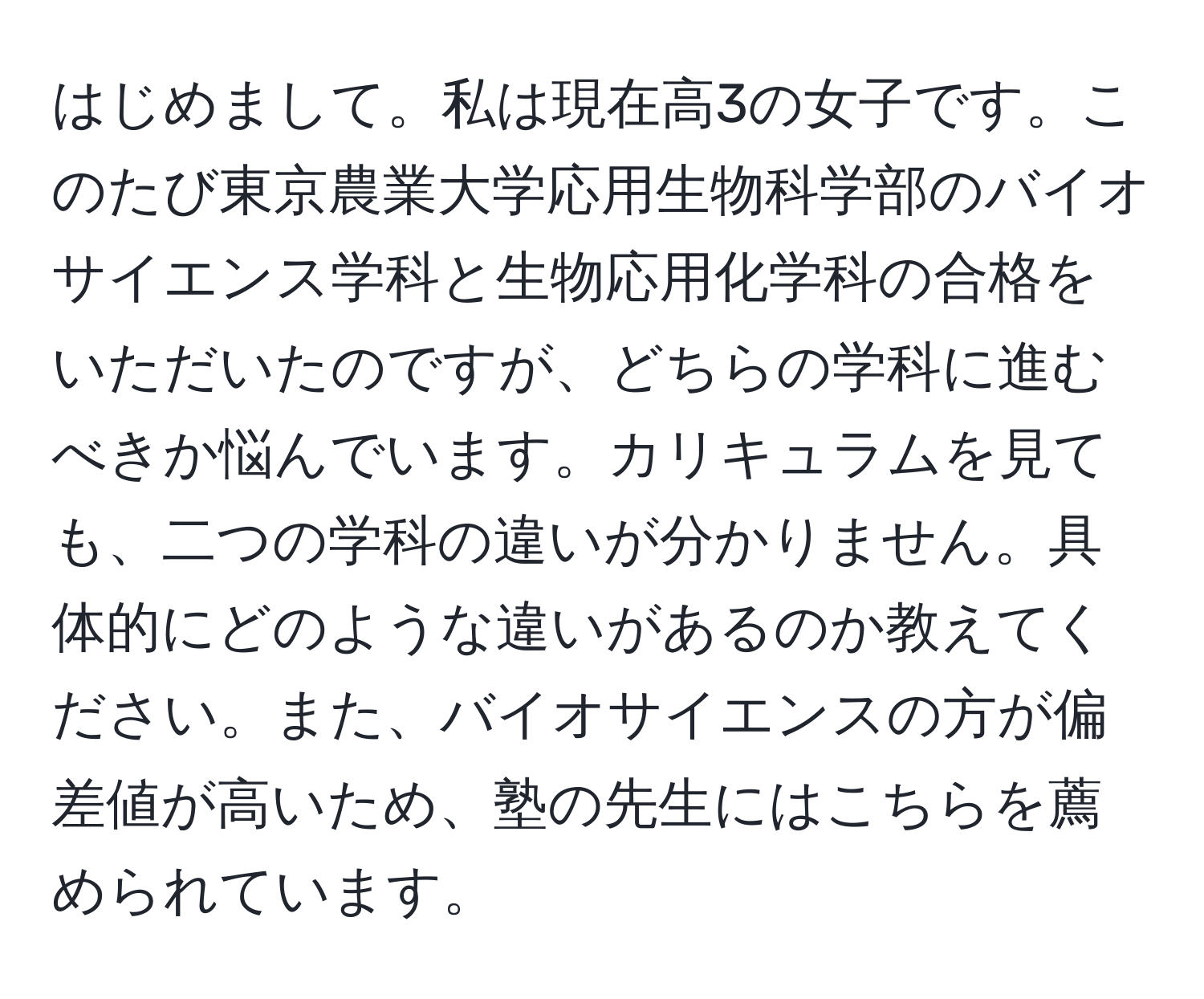 はじめまして。私は現在高3の女子です。このたび東京農業大学応用生物科学部のバイオサイエンス学科と生物応用化学科の合格をいただいたのですが、どちらの学科に進むべきか悩んでいます。カリキュラムを見ても、二つの学科の違いが分かりません。具体的にどのような違いがあるのか教えてください。また、バイオサイエンスの方が偏差値が高いため、塾の先生にはこちらを薦められています。