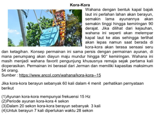 Kora-Kora 
ahana dengan bentuk kapal bajak 
aut ini perlahan lahan akan berayun, 
emakin lama ayunannya akan 
emakin tinggi hingga kemiringan 90
erajat. Jika dilihat dari kejauhan, 
ahana ini seperti akan melempar 
apal laut ke atas sehingga terlihat 
kan lepas namun saat berada di 
ora-kora akan terasa sensasi seru 
dan ketagihan. Konsep permainan ini sama persis dengan permainan ayunan, di 
mana penumpang akan diayun maju mundur hingga 90° kemiringan. Wahana ini 
masih menjadi wahana favorit pengunjung khususnya remaja sejak pertama kali 
dioperasikan. Permainan ini berasal dari Jerman dan memiliki kapasitas maksimum
54 orang. 
Sumber : https://www.ancol.com/wahana/kora-kora--15 
Jika kora-kora berayun sebanyak 60 kali dalam 4 menit perhatikan pernyataan 
berikut 
(1)Ayunan kora-kora mempunyai frekuensi 15 Hz
(2)Periode ayunan kora-kora 4 sekon 
(3)Dalam 20 sekon kora-kora berayun sebanyak 3 kali 
(4)Untuk berayun 7 kali diperlukan waktu 28 sekon