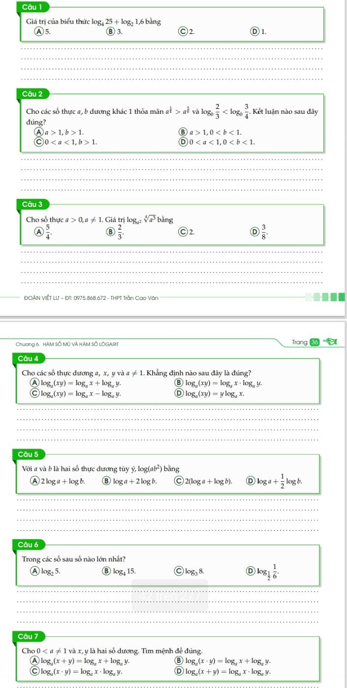 Giá trị của biểu thức log 25+log _2 1,6 bằng
Ⓐ5. Ⓑ 3. )2. )1.
Câu 2
Cho các số thực a, b dương khác 1 thỏa mãn a^(frac 3)4>a^(frac 5)6 và log  2/3  Kết luận nào sau đây
dúng?
A a>1,b>1.
Ⓑ a>1,0
C 01.
0
Câu 3
Cho số thực a>0,a!= 1. Giá trị loga sqrt[4](a^3) bằng
A  5/4 .
B  2/3 . Ⓒ 2. D  3/8 .
ĐOÀN VIÊT LU = ĐT: 0975.868.672 - THPT Trần Cao Vân
Tr
Chương 6. HÀM SỐ MÊ VÀ HÀM SỐ LOGARIT ang86
Câu 4
Cho các số thực dương a, x, y và a!= 1. Khẳng đinh nào sau đây là đúng?
A log _a(xy)=log _ax+log _ay.
log _a(xy)=log _ax· log _ay.
C log _a(xy)=log _ax-log _ay.
Ⓓ log _a(xy)=ylog _ax.
Câu 5
Với a và b là hai số thực dương tùy y,log (ab^2) bằng
A 2 log +log b B log a+2log b. a 2(log a+log b). Ⓓ log a+ 1/2 log b.
Câu 6
Trong các số sau số nào lớn nhất?
A lo _525. B log _415. log _38. Ⓓ log _ 1/2  1/6 .
Câu 7
Cho 0 và x, y là hai số dương. Tìm mệnh để đúng.
Ⓐ log _a(x+y)=log _ax+log _ay. B log _a(x· y)=log _ax+log _ay.
C log _a(x· y)=log _ax· log _ay.
D log _a(x+y)=log _ax· log _ay.