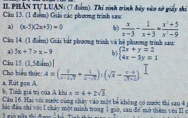 PHẢN Tự LUẠN: (7 điểm). Thí sinh trình bày vào tờ giấy thi 
Câu 13. (1 điểm) Giải các phương trình sau: 
a) (x-5)(2x+3)=0 b)  x/x-3 - 1/x+3 = (x^2+5)/x^2-9 
Câu 14. (1 điểm) Giải bất phương trình và hệ phương trình sau: 
a) 3x+7>x-9
b) beginarrayl 2x+y=2 4x-3y=1endarray.
Câu 15. (1,5điểm) | 
Cho biểu thức: A=( 2/x-2sqrt(x) + 1/2-sqrt(x) ):(sqrt(x)- (x-4)/sqrt(x)+2 ). 
a, Rút gọn A. 
bị Tính giá trị của A khi x=4+2sqrt(3). 
Câu 16. Hai vòi nước cùng chảy vào một bể không có nước thi sau 4 ; 
lúc đầu chỉ với I chảy một minh trong 1 giờ, sau đó mở thêm với II ở 
3 gia nữa thi được overline 3