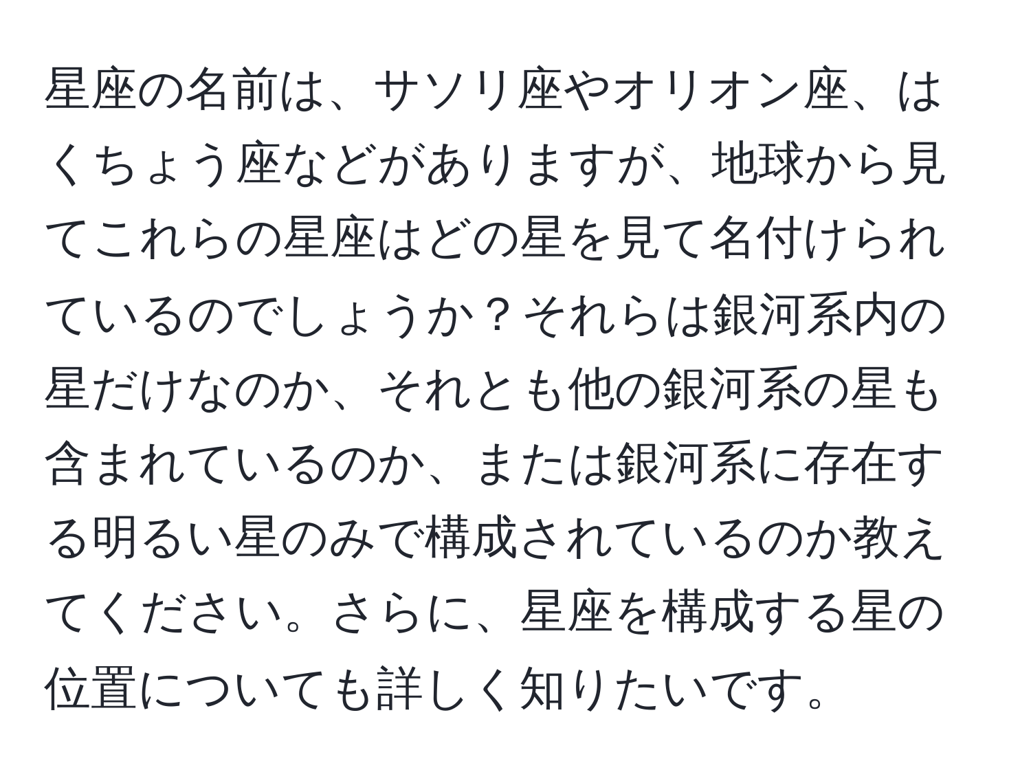 星座の名前は、サソリ座やオリオン座、はくちょう座などがありますが、地球から見てこれらの星座はどの星を見て名付けられているのでしょうか？それらは銀河系内の星だけなのか、それとも他の銀河系の星も含まれているのか、または銀河系に存在する明るい星のみで構成されているのか教えてください。さらに、星座を構成する星の位置についても詳しく知りたいです。