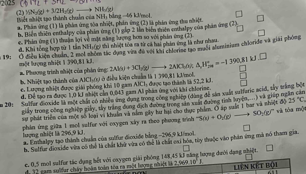 2025
(2) 1/2N_2(g)+3/2H_2(g)to NH_3(g)
Biết nhiệt tạo thành chuẩn của NH₃ bằng -46 kJ/mol.
□
a. Phản ứng (1) là phản ứng tòa nhiệt, phản ứng (2) là phản ứng thu nhiệt.
b. Biến thiên enthalpy của phản ứng (1) gấp 2 lần biến thiên enthalpy của phản ứ mg (2).
c. Phản ứng (1) thuận lợi về mặt năng lượng hơn so với phản ứng (2). □
d. Khi tổng hợp từ 1 tấn NH_3(g) thì nhiệt tỏa ra từ cả hai phản ứng là như nhau.
19: Ở điều kiện chuẩn, 2 mẹ  tác dụng vừa đủ với khí chlorine tạo muối aluminium chloride và giải phóng
một lượng nhiệt 1 390,81 kJ.
a. Phương trình nhiệt của phản ứng: 2Al(s)+3Cl_2(g)to 2AlCl_3(s);△ _rH_(298)°=-1390,81kJ.□
b. Nhiệt tạo thành của AlCl_3(s) ở điều kiện chuẩn là 1 390,81 kJ/mol.
c. Lượng nhiệt được giải phóng khi 10 gam AlCl_3 được tạo thành là 52,2 kJ.
d. Để tạo ra được 1,0 kJ nhiệt cần 0,043 gam Al phản ứng với khí chlorine.
u 20: Sulfur dioxide là một chất có nhiều ứng dụng trong công nghiệp (dùng để sản xuất sulfuric acid, tẩy trắng bột
giấy trong công nghiệp giấy, tầy trắng dung dịch đường trong sản xuất đường tinh luyện,...) và giúp ngăn cản
sự phát triển của một số loại vi khuẩn và nằm gây hư hại cho thực phẩm. Ở áp suất 1 bar và nhiệt độ 25°C,
phản ứng giữa 1 mol sulfur với oxygen xảy ra theo phương trình “ S(s)+O_2(g)to SO_2(g) ' và tỏa một
□
lượng nhiệt là 296,9 kJ.
a. Enthalpy tạo thành chuẩn của sulfur dioxide bằng −296,9 kJ/mol.
b. Sulfur dioxide vừa có thể là chất khử vừa có thể là chất oxi hóa, tùy thuộc vào phản ứng mà nó tham gia.
c. 0,5 mol sulfur tác dụng hết với oxygen giải phóng 148,45 kJ năng lượng dưới dạng nhiệt. □
di 32 gam sulfur cháy hoàn toàn tỏa ra một lượng nhiệt là 2,969.10^5J.
liên kết bội
611