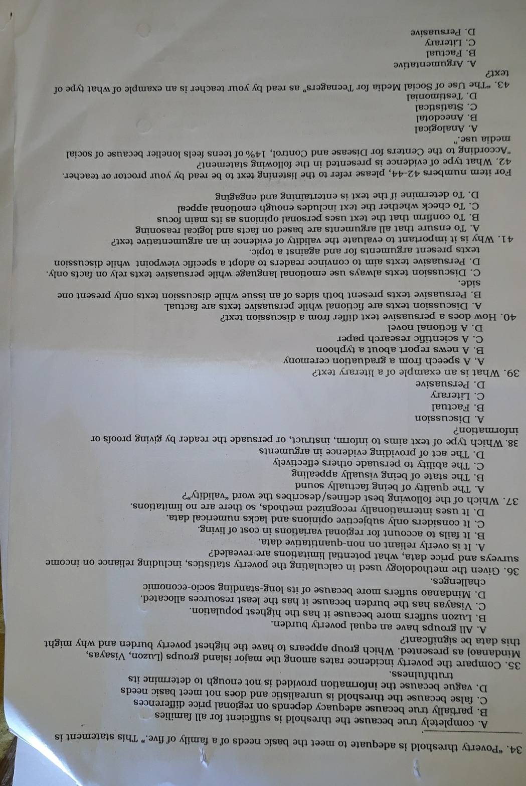 “Poverty threshold is adequate to meet the basic needs of a family of five.” This statement is
A. completely true because the threshold is sufficient for all families
B. partially true because adequacy depends on regional price differences
C. false because the threshold is unrealistic and does not meet basic needs
D. vague because the information provided is not enough to determine its
truthfulness.
35. Compare the poverty incidence rates among the major island groups (Luzon, Visayas,
Mindanao) as presented. Which group appears to have the highest poverty burden and why might
this data be significant?
A. All groups have an equal poverty burden.
B. Luzon suffers more because it has the highest population.
C. Visayas has the burden because it has the least resources allocated.
D. Mindanao suffers more because of its long-standing socio-economic
challenges.
36. Given the methodology used in calculating the poverty statistics, including reliance on income
surveys and price data, what potential limitations are revealed?
A. It is overly reliant on non-quantitative data.
B. It fails to account for regional variations in cost of living.
C. It considers only subjective opinions and lacks numerical data.
D. It uses internationally recognized methods, so there are no limitations.
37. Which of the following best defines/describes the word “validity”?
A. The quality of being factually sound
B. The state of being visually appealing
C. The ability to persuade others effectively
D. The act of providing evidence in arguments
38. Which type of text aims to inform, instruct, or persuade the reader by giving proofs or
information?
A. Discussion
B. Factual
C. Literary
D. Persuasive
39. What is an example of a literary text?
A. A speech from a graduation ceremony
B. A news report about a typhoon
C. A scientific research paper
D. A fictional novel
40. How does a persuasive text differ from a discussion text?
A. Discussion texts are fictional while persuasive texts are factual.
B. Persuasive texts present both sides of an issue while discussion texts only present one
side.
C. Discussion texts always use emotional language while persuasive texts rely on facts only.
D. Persuasive texts aim to convince readers to adopt a specific viewpoint while discussion
texts present arguments for and against a topic.
41. Why is it important to evaluate the validity of evidence in an argumentative text?
A. To ensure that all arguments are based on facts and logical reasoning
B. To confirm that the text uses personal opinions as its main focus
C. To check whether the text includes enough emotional appeal
D. To determine if the text is entertaining and engaging
For item numbers 42-44, please refer to the listening text to be read by your proctor or teacher.
42. What type of evidence is presented in the following statement?
"According to the Centers for Disease and Control, 14% of teens feels lonelier because of social
media use."
A. Analogical
B. Anecdotal
C. Statistical
D. Testimonial
43. “The Use of Social Media for Teenagers” as read by your teacher is an example of what type of
text?
A. Argumentative
B. Factual
C. Literary
D. Persuasive