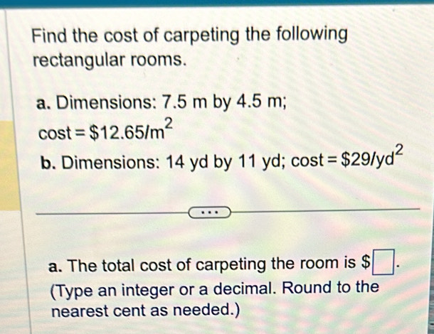 Find the cost of carpeting the following 
rectangular rooms. 
a. Dimensions: 7.5 m by 4.5 m;
cos t=$12.65/m^2
b. Dimensions: 14 yd by 11 yd; cos t =$29/yd^2
a. The total cost of carpeting the room is $□. 
(Type an integer or a decimal. Round to the 
nearest cent as needed.)