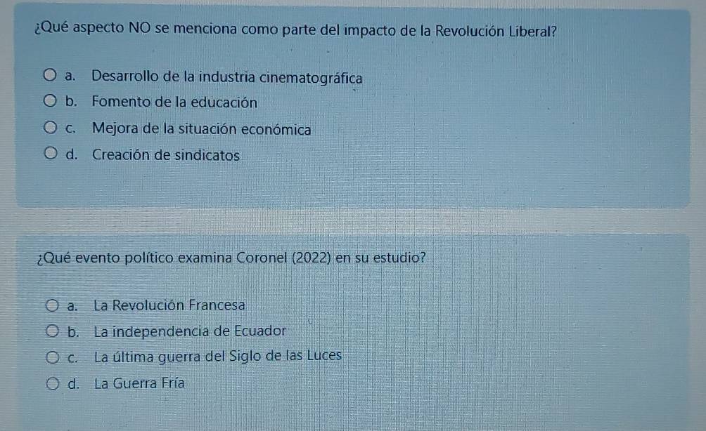 ¿Qué aspecto NO se menciona como parte del impacto de la Revolución Liberal?
a. Desarrollo de la industria cinematográfica
b. Fomento de la educación
c. Mejora de la situación económica
d. Creación de sindicatos
¿Qué evento político examina Coronel (2022) en su estudio?
a. La Revolución Francesa
b. La independencia de Ecuador
c. La última guerra del Siglo de las Luces
d. La Guerra Fría