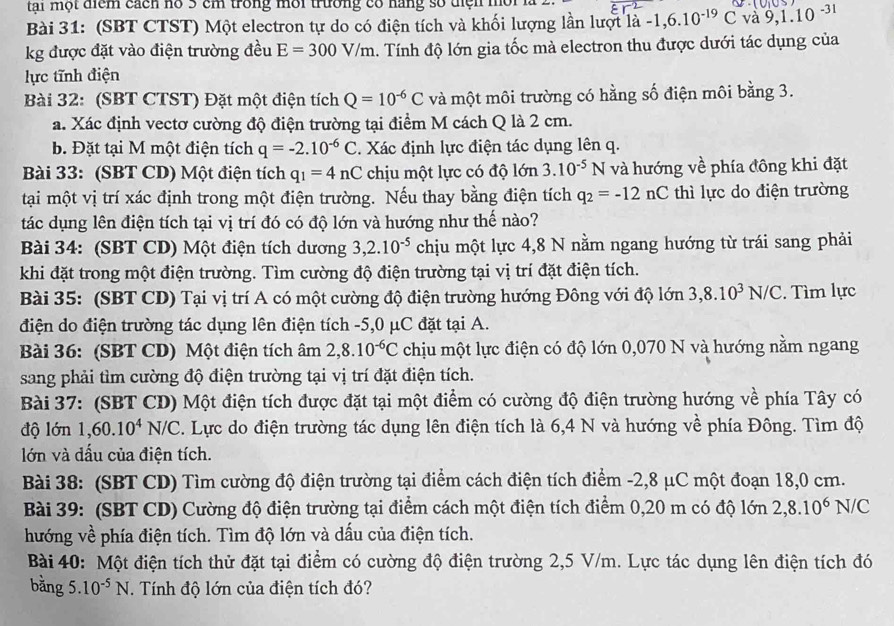 tai một tiểm cách no 3 cm trong mời trường có năng số tện môi l 
Bài 31: (SBT CTST) Một electron tự do có điện tích và khối lượng lần lượt ldot a-1,6.10^(-19)C và 9,1.10^(-31)
kg được đặt vào điện trường đều E=300V/m 4. Tính độ lớn gia tốc mà electron thu được dưới tác dụng của
lực tĩnh điện
Bài 32: (SBT CTST) Đặt một điện tích Q=10^(-6)C và một môi trường có hằng số điện môi bằng 3.
a. Xác định vectơ cường độ điện trường tại điểm M cách Q là 2 cm.
b. Đặt tại M một điện tích q=-2.10^(-6)C. Xác định lực điện tác dụng lên q.
Bài 33: (SBT CD) Một điện tích q_1=4nC chịu một lực có độ lớn 3.10^(-5)N và hướng về phía đông khi đặt
tại một vị trí xác định trong một điện trường. Nếu thay bằng điện tích q_2=-12nC thì lực do điện trường
tác dụng lên điện tích tại vị trí đó có độ lớn và hướng như thế nào?
Bài 34: (SBT CD) Một điện tích dương 3,2.10^(-5) chịu một lực 4,8 N nằm ngang hướng từ trái sang phải
khi đặt trong một điện trường. Tìm cường độ điện trường tại vị trí đặt điện tích.
Bài 35: (SBT CD) Tại vị trí A có một cường độ điện trường hướng Đông với độ lớn 3,8.10^3N/C. Tìm lực
điện do điện trường tác dụng lên điện tích -5,0 μC đặt tại A.
Bài 36: (SBT CD) Một điện tích âm 2,8.10^(-6)C chịu một lực điện có độ lớn 0,070 N và hướng nằm ngang
sang phải tìm cường độ điện trường tại vị trí đặt điện tích.
Bài 37: (SBT CD) Một điện tích được đặt tại một điểm có cường độ điện trường hướng về phía Tây có
độ lớn 1,60.10^4N/C C. Lực do điện trường tác dụng lên điện tích là 6,4 N và hướng về phía Đông. Tìm độ
lớn và dấu của điện tích.
Bài 38: (SBT CD) Tìm cường độ điện trường tại điểm cách điện tích điểm -2,8 μC một đoạn 18,0 cm.
Bài 39: (SBT CD) Cường độ điện trường tại điểm cách một điện tích điểm 0,20 m có độ lớn 2,8.10^6N IC
hướng về phía điện tích. Tìm độ lớn và dấu của điện tích.
Bài 40: Một điện tích thử đặt tại điểm có cường độ điện trường 2,5 V/m. Lực tác dụng lên điện tích đó
bằng 5. 10^(-5)N. Tính độ lớn của điện tích đó?