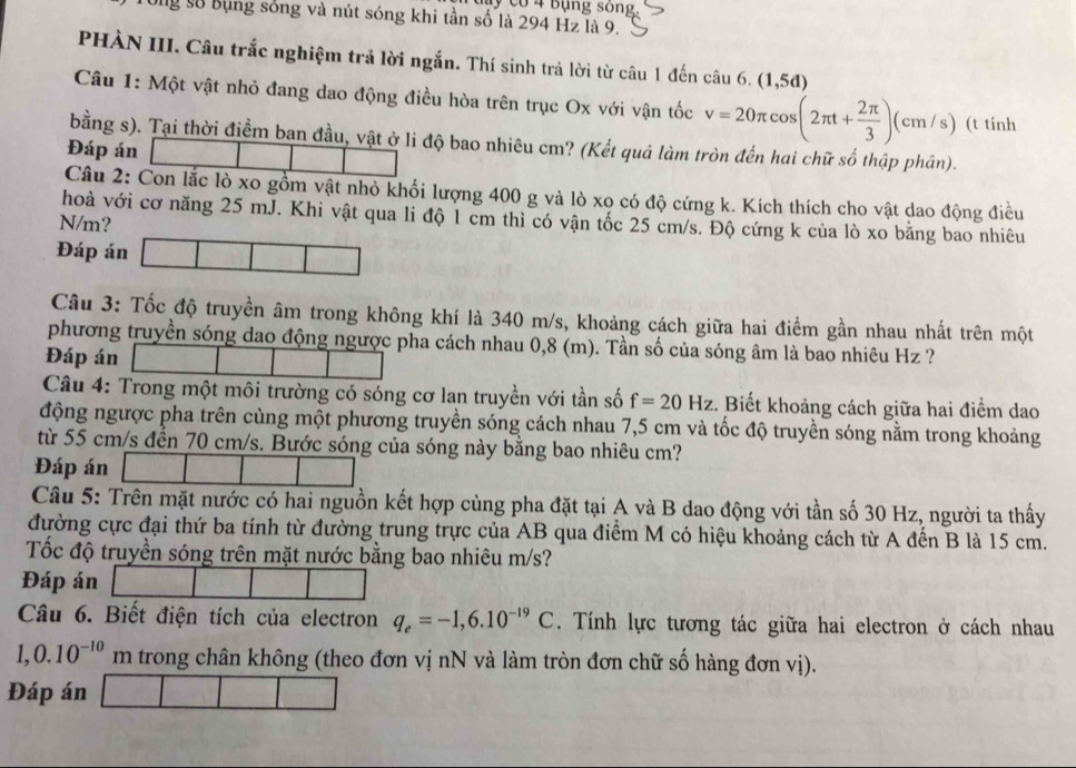 co 4 bụng sông.
Ug số Bụng sóng và nút sóng khi tần số là 294 Hz là 9.
PHÀN III. Câu trắc nghiệm trả lời ngắn. Thí sinh trả lời từ câu 1 đến câu 6. (1,5d)
Câu 1: Một vật nhỏ đang dao động điều hòa trên trục Ox với vận tốc v=20π cos (2π t+ 2π /3 )(cm/s) (t tính
bằng s). Tại thời điểm ban đầu, vật ở li độ bao nhiêu cm? (Kết quả làm tròn đến hai chữ số thập phân).
Đáp án
Câu 2: Con lắc lò xo gồm vật nhỏ khối lượng 400 g và lò xo có độ cứng k. Kích thích cho vật dao động điều
hoà với cơ năng 25 mJ. Khi vật qua li độ 1 cm thì có vận tốc 25 cm/s. Độ cứng k của lò xo bằng bao nhiêu
N/m?
Đáp án
Câu 3: Tốc độ truyền âm trong không khí là 340 m/s, khoảng cách giữa hai điểm gần nhau nhất trên một
phương truyền sóng dao động ngược pha cách nhau 0,8 (m). Tần số của sóng âm là bao nhiêu Hz ?
Đáp án
Câu 4: Trong một môi trường có sóng cơ lan truyền với tần số f=20Hz :. Biết khoảng cách giữa hai điểm dao
động ngược pha trên cùng một phương truyền sóng cách nhau 7,5 cm và tốc độ truyền sóng nằm trong khoảng
từ 55 cm/s đến 70 cm/s. Bước sóng của sóng này bằng bao nhiêu cm?
Đáp án
Câu 5: Trên mặt nước có hai nguồn kết hợp cùng pha đặt tại A và B dao động với tần số 30 Hz, người ta thấy
đường cực đại thứ ba tính từ đường trung trực của AB qua điểm M có hiệu khoảng cách từ A đến B là 15 cm.
Tốc độ truyền sóng trên mặt nước bằng bao nhiêu m/s?
Đáp án
Câu 6. Biết điện tích của electron q_e=-1,6.10^(-19)C. Tính lực tương tác giữa hai electron ở cách nhau
1,0.10^(-10) m trong chân không (theo đơn vị nN và làm tròn đơn chữ số hàng đơn vị).
Đáp án
