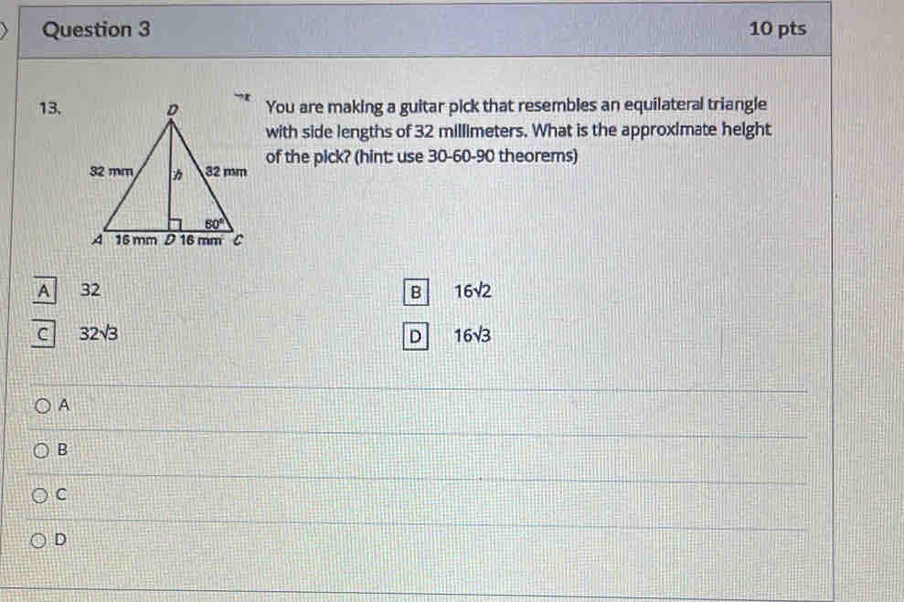 You are making a guitar pick that resembles an equilateral triangle
with side lengths of 32 millimeters. What is the approximate height
of the pick? (hint: use 30-60-90 theorems)
A 32 B 16sqrt(2)
C 32sqrt(3)
D 16sqrt(3)
A
B
C
D