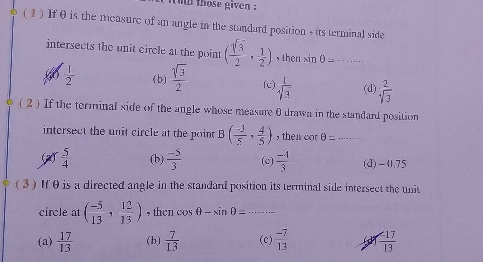 rom those given :
(1 ) If θ is the measure of an angle in the standard position , its terminal side
intersects the unit circle at the point ( sqrt(3)/2 , 1/2 ) , then sin θ = _
 1/2 
(b)  sqrt(3)/2 
(c)  1/sqrt(3) 
(d)  2/sqrt(3) 
( 2 ) If the terminal side of the angle whose measure θ drawn in the standard position
intersect the unit circle at the point B( (-3)/5 , 4/5 ) , then cot θ = _
 5/4 
(b)  (-5)/3  (c)  (-4)/3 
(d) - 0.75
( 3 ) If θ is a directed angle in the standard position its terminal side intersect the unit
circle at ( (-5)/13 , 12/13 ) , then cos θ -sin θ =·s _
(a)  17/13  (b)  7/13  (c)  (-7)/13   47/13 