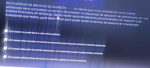 INICIA MÓDULO DE SERVICIOS DE INVERSIÓN----- Un cliente que no es considerado como cliente
sofisticado tiene contratado un servicio de inversión no asesorado de ejecución de operaciones con una
Entidad Financiera, sin embargo, desea recibir recomendaciones personalizadas con respecto a las
inversiones que realiza, ¿qué debe hacer para poder recibir el servicio de asesoría en inversiones?
a) El asesor no puede llevar a cabo dicha petición.
b) El asesor debe cancelar el contrato no asesorado para después contratar el servicia asescrado.
c) El asesor debe abrir el contrato asesorado y el inversionista puede manejar ambos contratos.
d) El asesor solicita al área de control un permiso y gestionar ambos contratos.