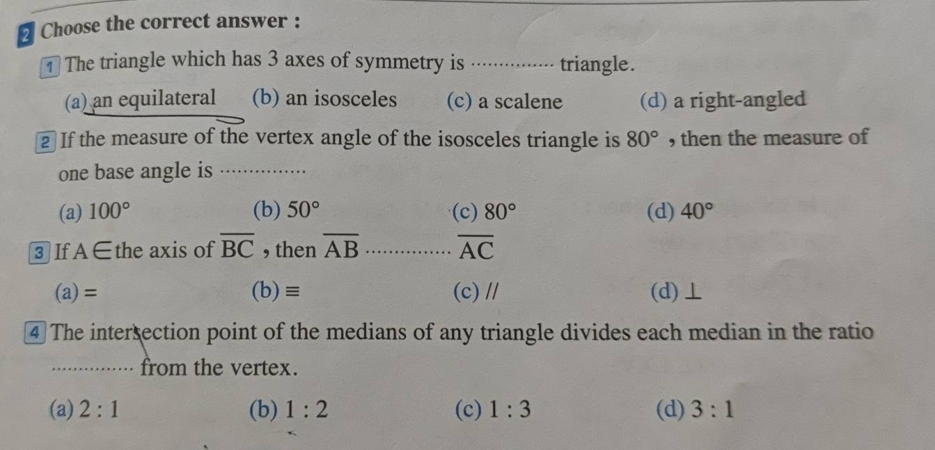 Choose the correct answer :
The triangle which has 3 axes of symmetry is ............... triangle.
(a) an equilateral (b) an isosceles (c) a scalene (d) a right-angled
2 If the measure of the vertex angle of the isosceles triangle is 80° , then the measure of
one base angle is …........
(a) 100° (b) 50° (c) 80° (d) 40°
3 If A∈ the axis of overline BC , then overline AB overline AC
(a)= (b)≡ (c) // (d)⊥
④ The intersection point of the medians of any triangle divides each median in the ratio
·· from the vertex.
(a) 2:1 (b) 1:2 (c) 1:3 (d) 3:1