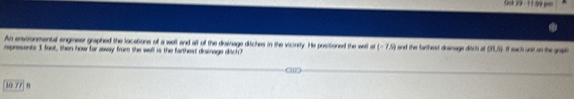 Osl 29 - 11 59 pm
An environmental engineer graphed the locations of a well and all of the drainage ditches in the vicinity. He positioned the well at (-7,6) and the farthest drsinage ditch of CH. 5). It each und on the gope
represents 3 foot, then how far away from the well is the farthest drainage ditch?
10 77 B