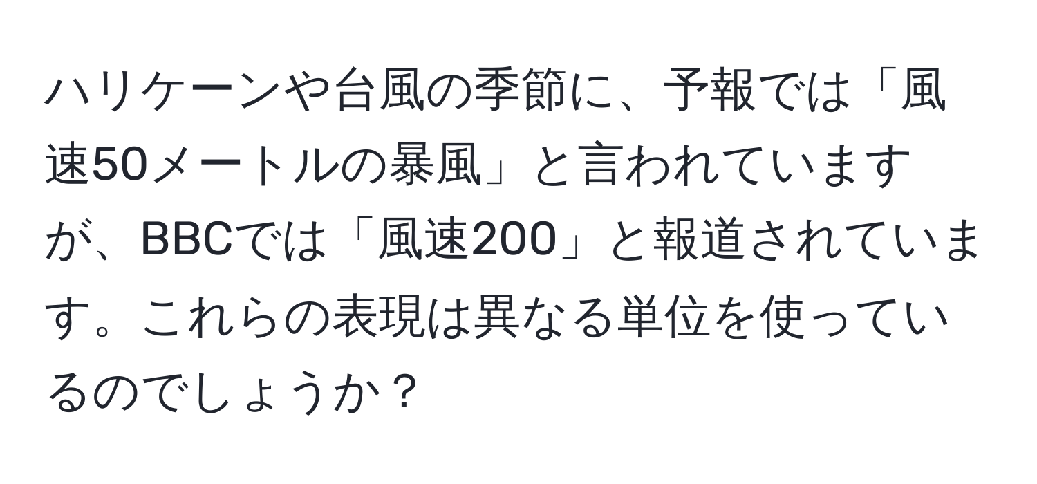 ハリケーンや台風の季節に、予報では「風速50メートルの暴風」と言われていますが、BBCでは「風速200」と報道されています。これらの表現は異なる単位を使っているのでしょうか？