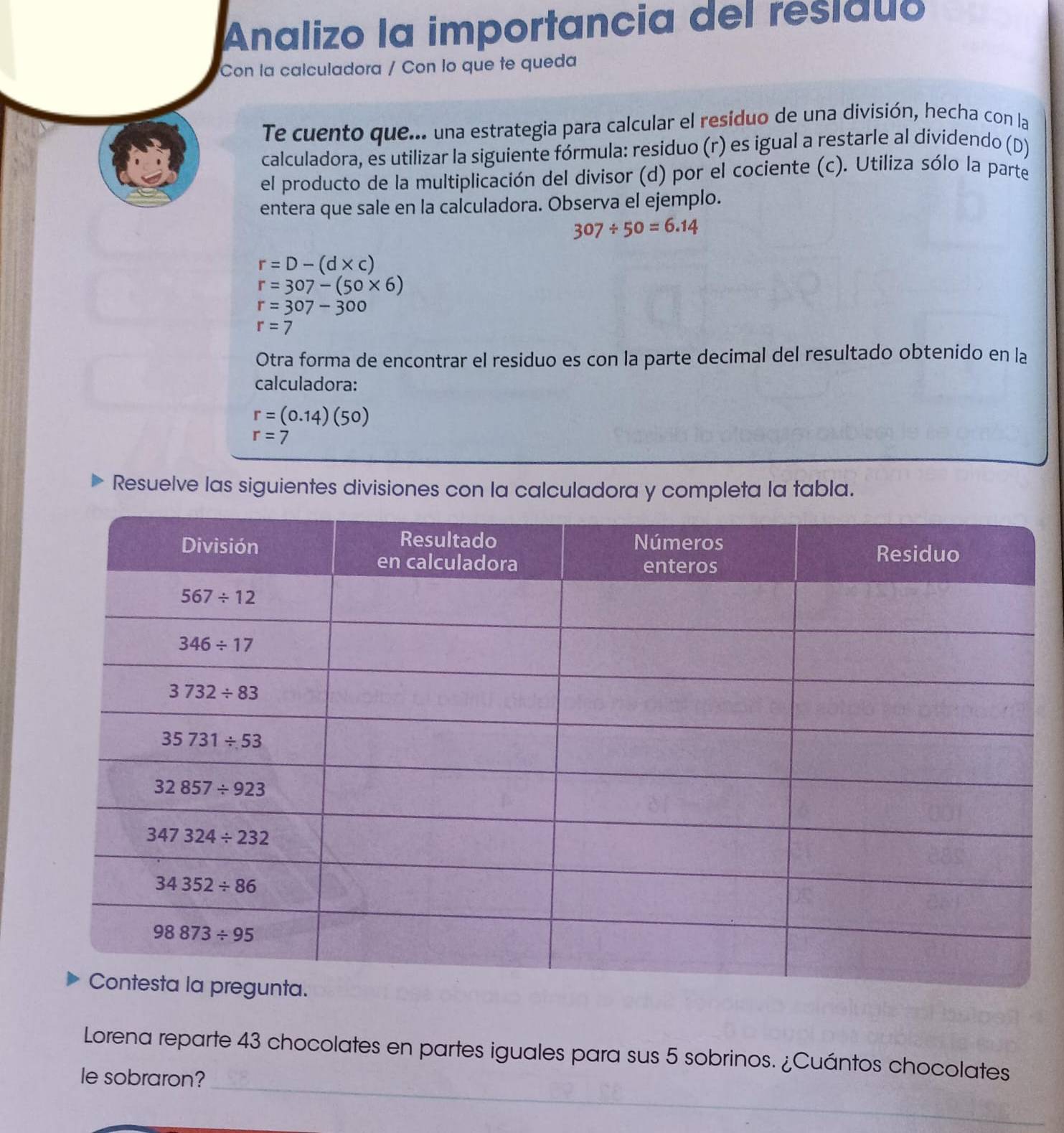 Analizo la importancia del residuo
Con la calculadora / Con lo que te queda
Te cuento que... una estrategia para calcular el resíduo de una división, hecha con la
calculadora, es utilizar la siguiente fórmula: residuo (r) es igual a restarle al dividendo (D)
el producto de la multiplicación del divisor (d) por el cociente (c). Utiliza sólo la parte
entera que sale en la calculadora. Observa el ejemplo.
307/ 50=6.14
r=D-(d* c)
r=307-(50* 6)
r=307-300
r=7
Otra forma de encontrar el residuo es con la parte decimal del resultado obtenido en la
calculadora:
r=(0.14)(50)
r=7
Resuelve las siguientes divisiones con la calculadora y completa la tabla.
_
Lorena reparte 43 chocolates en partes iguales para sus 5 sobrinos. ¿Cuántos chocolates
le sobraron?