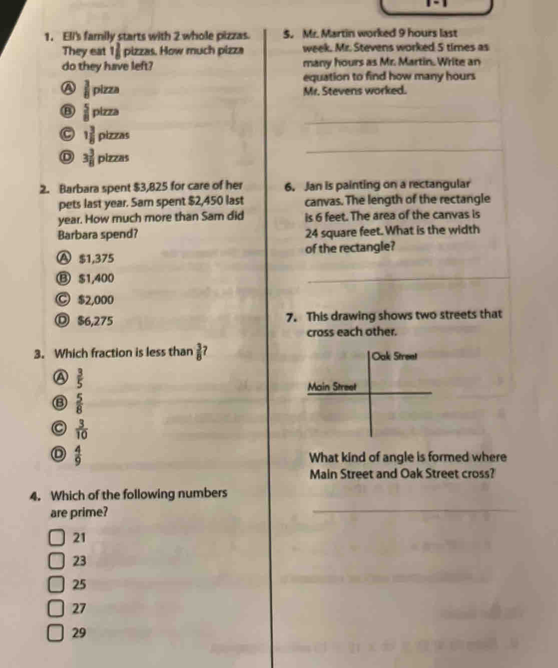 Ell's family starts with 2 whole pizzas. 5. Mr. Martin worked 9 hours last
They eat 1 3/8  D t^ zas. How much pizza week. Mr. Stevens worked 5 times as
do they have left? many hours as Mr. Martin. Write an
equation to find how many hours
A  3/8 pizza
Mr. Stevens worked.
 5/8 pizza
C 1 3/8 plzzas
_
3 3/8 plzzas
_
2. Barbara spent $3,825 for care of her 6. Jan is painting on a rectangular
pets last year. Sam spent $2,450 last canvas. The length of the rectangle
year. How much more than Sam did is 6 feet. The area of the canvas is
Barbara spend? 24 square feet. What is the width
Ⓐ $1,375 of the rectangle?
⑬ $1,400
_
Ⓒ $2,000
◎ $6,275 7. This drawing shows two streets that
cross each other.
3. Which fraction is less than  3/8  7
 3/5 
 5/8 
C  3/10 
 4/9 
What kind of angle is formed where
Main Street and Oak Street cross?
4. Which of the following numbers
are prime?
21
23
25
27
29