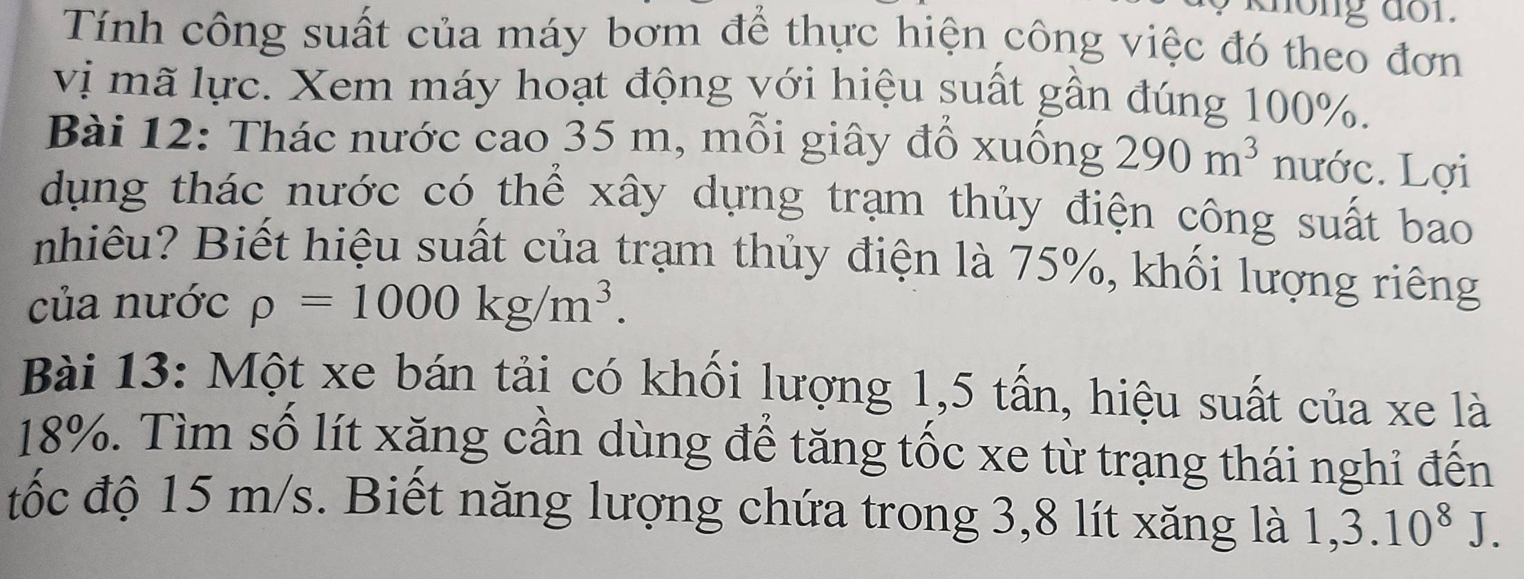 long dor. 
Tính công suất của máy bơm để thực hiện công việc đó theo đơn 
vị mã lực. Xem máy hoạt động với hiệu suất gần đúng 100%. 
Bài 12: Thác nước cao 35 m, mỗi giây đổ xuống 290m^3 nước. Lợi 
dụng thác nước có thể xây dựng trạm thủy điện công suất bao 
nhiêu? Biết hiệu suất của trạm thủy điện là 75%, khối lượng riêng 
của nước rho =1000kg/m^3. 
Bài 13: Một xe bán tải có khối lượng 1, 5 tấn, hiệu suất của xe là
18%. Tìm số lít xăng cần dùng để tăng tốc xe từ trạng thái nghi đến 
tốc độ 15 m/s. Biết năng lượng chứa trong 3, 8 lít xăng là 1, 3.10^8J.