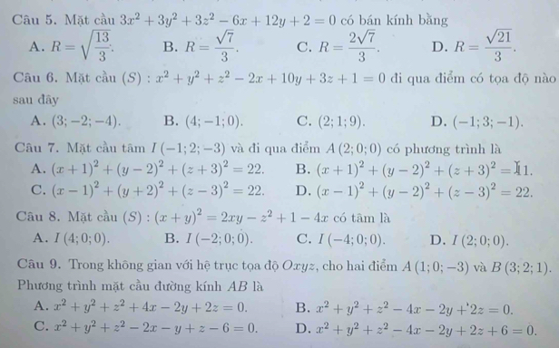 Mặt cầu 3x^2+3y^2+3z^2-6x+12y+2=0 có bán kính bằng
A. R=sqrt(frac 13)3. B. R= sqrt(7)/3 . C. R= 2sqrt(7)/3 . D. R= sqrt(21)/3 .
Câu 6. Mặt cầu (S) : x^2+y^2+z^2-2x+10y+3z+1=0 đi qua điểm có tọa độ nào
sau đây
A. (3;-2;-4). B. (4;-1;0). C. (2;1;9). D. (-1;3;-1).
Câu 7. Mặt cầu t overline am LI I(-1;2;-3) và đi qua điểm A(2;0;0) có phương trình là
A. (x+1)^2+(y-2)^2+(z+3)^2=22. B. (x+1)^2+(y-2)^2+(z+3)^2=11.
C. (x-1)^2+(y+2)^2+(z-3)^2=22. D. (x-1)^2+(y-2)^2+(z-3)^2=22.
Câu 8. Mặt cầu (S) : (x+y)^2=2xy-z^2+1-4x có tām là
A. I(4;0;0). B. I(-2;0;0). C. I(-4;0;0). D. I(2;0;0).
Câu 9. Trong không gian với hệ trục tọa độ Oxyz, cho hai điểm A(1;0;-3) và B(3;2;1).
Phương trình mặt cầu đường kính AB là
A. x^2+y^2+z^2+4x-2y+2z=0. B. x^2+y^2+z^2-4x-2y+2z=0.
C. x^2+y^2+z^2-2x-y+z-6=0. D. x^2+y^2+z^2-4x-2y+2z+6=0.