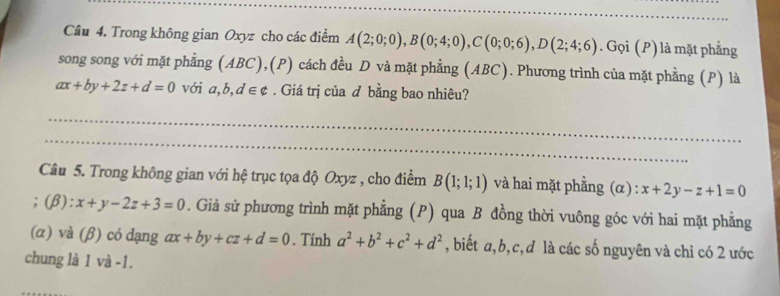 Trong không gian Oxyz cho các điểm A(2;0;0), B(0;4;0), C(0;0;6), D(2;4;6). Gọi (P) là mặt phẳng 
song song với mặt phẳng (ABC),(P) cách đều D và mặt phẳng (ABC). Phương trình của mặt phẳng (P) là
ax+by+2z+d=0 với a, b, d∈ phi. Giá trị của đ bằng bao nhiêu? 
_ 
_ 
_ 
_ 
_ 
Câu 5. Trong không gian với hệ trục tọa độ Oxyz , cho điểm B(1;1;1) và hai mặt phẳng (α) : x+2y-z+1=0;(β): x+y-2z+3=0. Giả sử phương trình mặt phẳng (P) qua B đồng thời vuông góc với hai mặt phẳng 
(α) và (β) có dạng ax+by+cz+d=0. Tính a^2+b^2+c^2+d^2 , biết a, b, c,đ là các số nguyên và chi có 2 ước 
chung là 1 và -1.