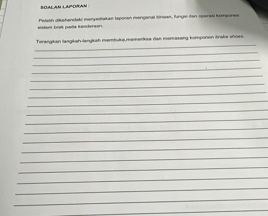 SOALAN LAPORAN : 
Pelatih dikehendaki menyediakan laporan mengenai binaan, fungsi dan operasi komponen 
sistem brek pada kenderaan. 
_ 
Terangkan langkah-langkah membuka,memeriksa dan memasang komponen brake shoes. 
_ 
_ 
_ 
_ 
_ 
_ 
_ 
_ 
_ 
_ 
_ 
_ 
_ 
_ 
_ 
_ 
_ 
_