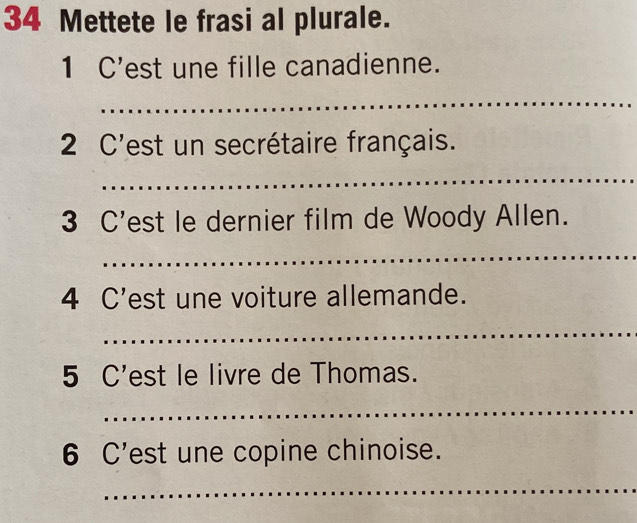 Mettete le frasi al plurale. 
1 C'est une fille canadienne. 
_ 
2 C'est un secrétaire français. 
_ 
3 C'est le dernier film de Woody Allen. 
_ 
4 C'est une voiture allemande. 
_ 
5 C'est le livre de Thomas. 
_ 
6 C'est une copine chinoise. 
_