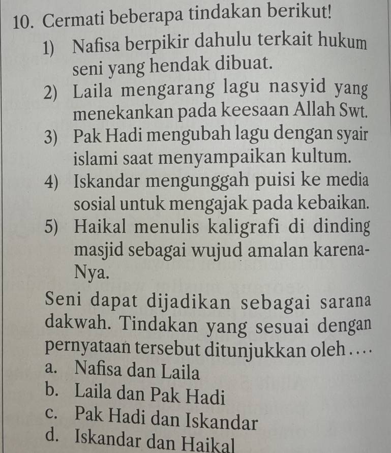 Cermati beberapa tindakan berikut!
1) Nafisa berpikir dahulu terkait hukum
seni yang hendak dibuat.
2) Laila mengarang lagu nasyid yang
menekankan pada keesaan Allah Swt.
3) Pak Hadi mengubah lagu dengan syair
islami saat menyampaikan kultum.
4) Iskandar mengunggah puisi ke media
sosial untuk mengajak pada kebaikan.
5) Haikal menulis kaligrafi di dinding
masjid sebagai wujud amalan karena-
Nya.
Seni dapat dijadikan sebagai sarana
dakwah. Tindakan yang sesuai dengan
pernyataan tersebut ditunjukkan oleh . . . .
a. Nafisa dan Laila
b. Laila dan Pak Hadi
c. Pak Hadi dan Iskandar
d. Iskandar dan Haikal