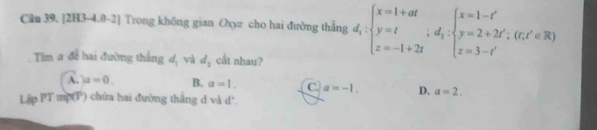 [2H3-4.0-2] Trong không gian Oxyz cho hai đường thẳng d_1:beginarrayl x=1+at y=t z=-1+2tendarray.; d_2:beginarrayl x=1-t' y=2+2t'; 
Tìm a để hai đường thắng d_1 và d_2 cat nhau?
A. )a=0.
B. a=1. C. a=-1. D. a=2. 
Lập PT mp(P) chứa hai đường thắng d và d *.