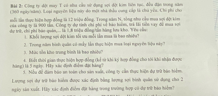 Công ty dệt may T có nhu cầu sử dụng sợi dệt kim liên tục, dều dặn trong năm 
(360 ngày/năm). Loại nguyên liệu này do một nhà thầu cung cấp là chú yếu. Chi phí cho 
mỗi lần thực hiện hợp đồng là 12 triệu đồng. Trong năm N, tổng nhu cầu mua sợi dệt kim 
của công ty là 900 tấn. Công ty dự tính chi phí về bảo hiểm, trả lãi tiền vay đề mua sợi 
dự trữ, chi phí bảo quản,... là 1, 8 triệu đồng/tấn hàng lưu kho. Yêu cầu: 
1. Khối lượng sợi dệt kim tối ưu mỗi lần mua là bao nhiêu? 
2. Trong năm bình quân có mấy lần thực hiện mua loại nguyên liệu này? 
3. Mức tồn kho trung bình là bao nhiêu? 
4. Biết thời gian thực hiện hợp đồng (kể từ khi ký hợp đồng cho tới khi nhận được 
hàng) là 5 ngày. Hãy xác định điểm đặt hàng? 
5. Nếu để đảm bảo an toàn cho sản xuất, công ty cần thực hiện dự trữ bảo hiểm. 
Lượng sợi dự trữ bảo hiểm được xác định bằng lượng sợi bình quân sử dụng cho 2
ngày sản xuất. Hãy xác định điểm đặt hàng trong trường hợp có dự trữ bảo hiểm?