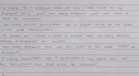 A library has 7 different books, but only s books need to be 
aranged on a shelf. How many different ways can these s 
books be arranged? 
How many disfingt permurations can be formed using all the letter 
of the word "BOBKREEPER? 
Six people are citting a round a ciraular tablle. How many disting 
searing arrangement are possible? 
How many different ways can the lester of the word VMATHT bE 
arranged? 
A singing comperition has 7 partc ponts, in how many ways can 
the first, second, and third prizes be awarded?