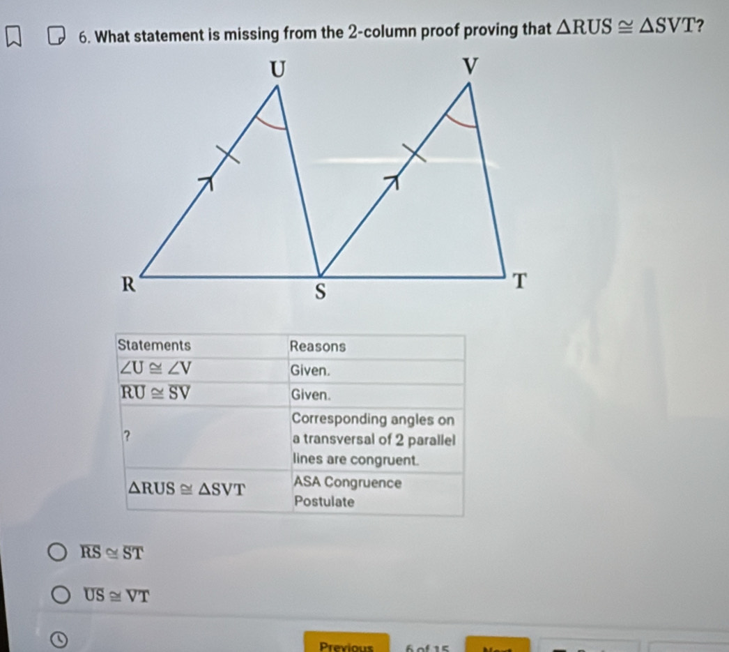 What statement is missing from the 2-column proof proving that △ RUS≌ △ SVT ?
overline RS≌ overline ST
overline US≌ overline VT
Previous 6 of 15