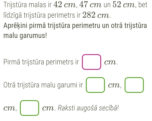 Trijstūra malas ir 42 cm, 47 cm un 52 cm, bet 
līdzīgā trijstūra perimetrs ir 282 cm. 
Aprēķini pirmā trijstūra perimetru un otrā trijstūra 
malu garumus! 
Pirmā trijstūra perimetrs ir □ cm. 
Otrā trijstūra malu garumi ir □ cm 2, □
cm, □ cm. Raksti augošā secībā!