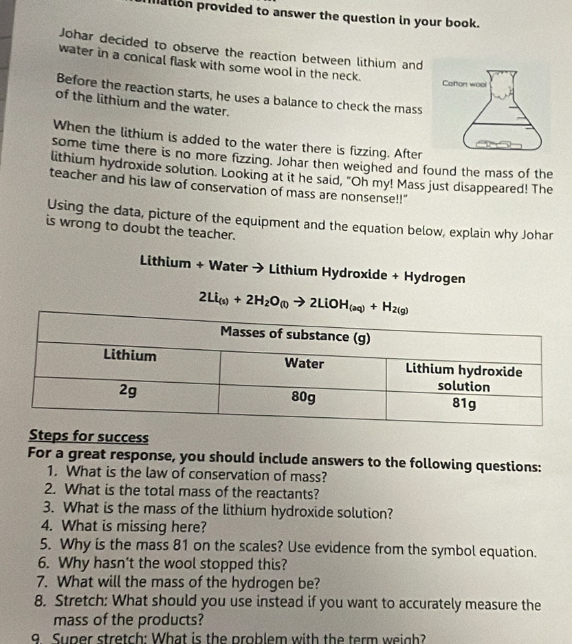 ation provided to answer the question in your book. 
Johar decided to observe the reaction between lithium and 
water in a conical flask with some wool in the neck. 
Before the reaction starts, he uses a balance to check the mass 
of the lithium and the water. 
When the lithium is added to the water there is fizzing. After 
some time there is no more fizzing. Johar then weighed and found the mass of the 
lithium hydroxide solution. Looking at it he said, "Oh my! Mass just disappeared! The 
teacher and his law of conservation of mass are nonsense!!" 
Using the data, picture of the equipment and the equation below, explain why Johar 
is wrong to doubt the teacher. 
Lithium + Water → Lithium Hydroxide + Hydrogen
2Li_(s)+2H_2O_(l)to 2LiOH_(aq)+H_2(g)
Steps for success 
For a great response, you should include answers to the following questions: 
1. What is the law of conservation of mass? 
2. What is the total mass of the reactants? 
3. What is the mass of the lithium hydroxide solution? 
4. What is missing here? 
5. Why is the mass 81 on the scales? Use evidence from the symbol equation. 
6. Why hasn’t the wool stopped this? 
7. What will the mass of the hydrogen be? 
8. Stretch: What should you use instead if you want to accurately measure the 
mass of the products? 
9 Super stretch: What is the problem with the term weigh?