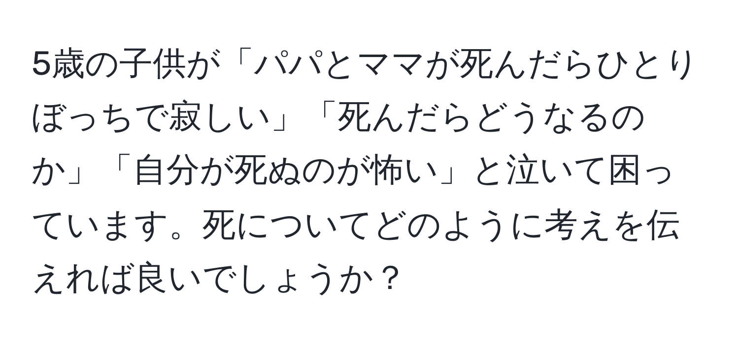 5歳の子供が「パパとママが死んだらひとりぼっちで寂しい」「死んだらどうなるのか」「自分が死ぬのが怖い」と泣いて困っています。死についてどのように考えを伝えれば良いでしょうか？