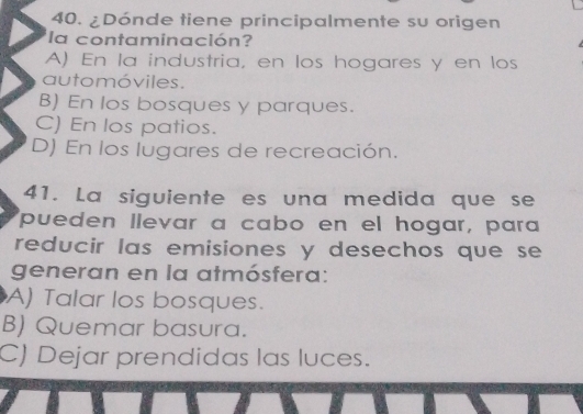 ¿Dónde tiene principalmente su origen
la contaminación?
A) En la industria, en los hogares y en los
automóviles.
B) En los bosques y parques.
C) En los patios.
D) En los lugares de recreación.
41. La siguiente es una medida que se
pueden llevar a cabo en el hogar, para
reducir las emisiones y desechos que se 
generan en la atmósfera:
A) Talar los bosques.
B) Quemar basura.
C) Dejar prendidas las luces.