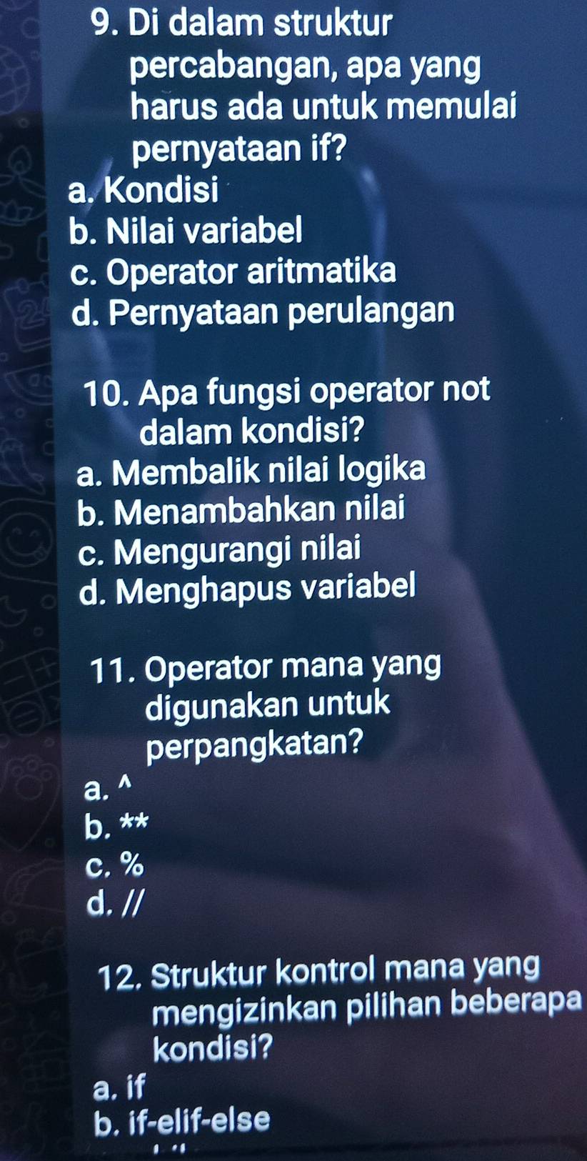 Di dalam struktur
percabangan, apa yang
harus ada untuk memulai
pernyataan if?
a. Kondisi
O2
b. Nilai variabel
c. Operator aritmatika
d. Pernyataan perulangan
10. Apa fungsi operator not
dalam kondisi?
a. Membalik nilai logika
b. Menambahkan nilai
c. Mengurangi nilai
d. Menghapus variabel
11. Operator mana yang
digunakan untuk
perpangkatan?
a. ^
b. **
c. %
d. //
12. Struktur kontrol mana yang
mengizinkan pilihan beberapa
kondisi?
a. if
b. if-elif-else