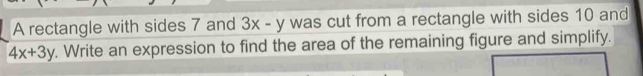 A rectangle with sides 7 and 3x-y was cut from a rectangle with sides 10 and
4x+3y. Write an expression to find the area of the remaining figure and simplify.