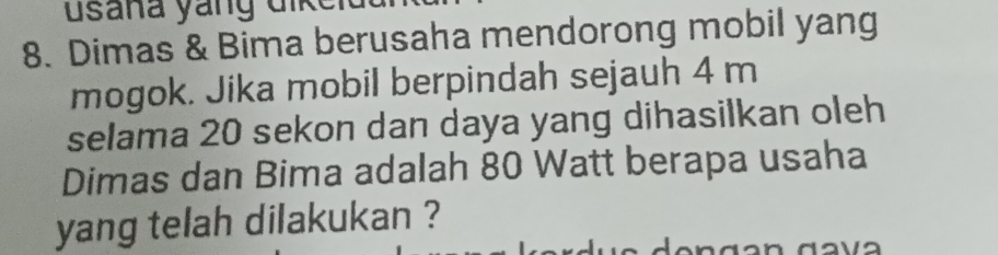 Dimas & Bima berusaha mendorong mobil yang 
mogok. Jika mobil berpindah sejauh 4 m
selama 20 sekon dan daya yang dihasilkan oleh 
Dimas dan Bima adalah 80 Watt berapa usaha 
yang telah dilakukan ?