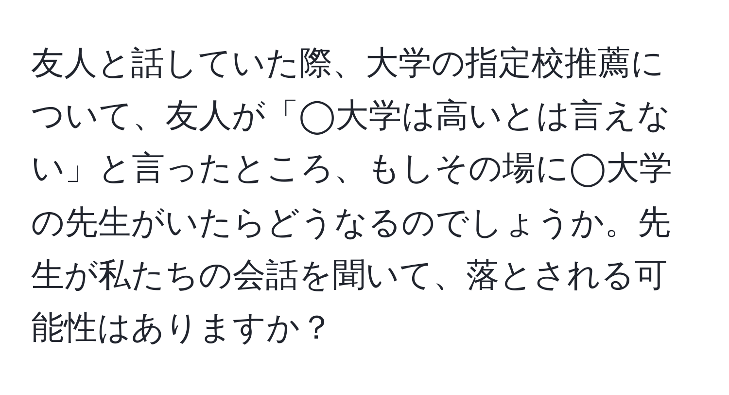 友人と話していた際、大学の指定校推薦について、友人が「◯大学は高いとは言えない」と言ったところ、もしその場に◯大学の先生がいたらどうなるのでしょうか。先生が私たちの会話を聞いて、落とされる可能性はありますか？