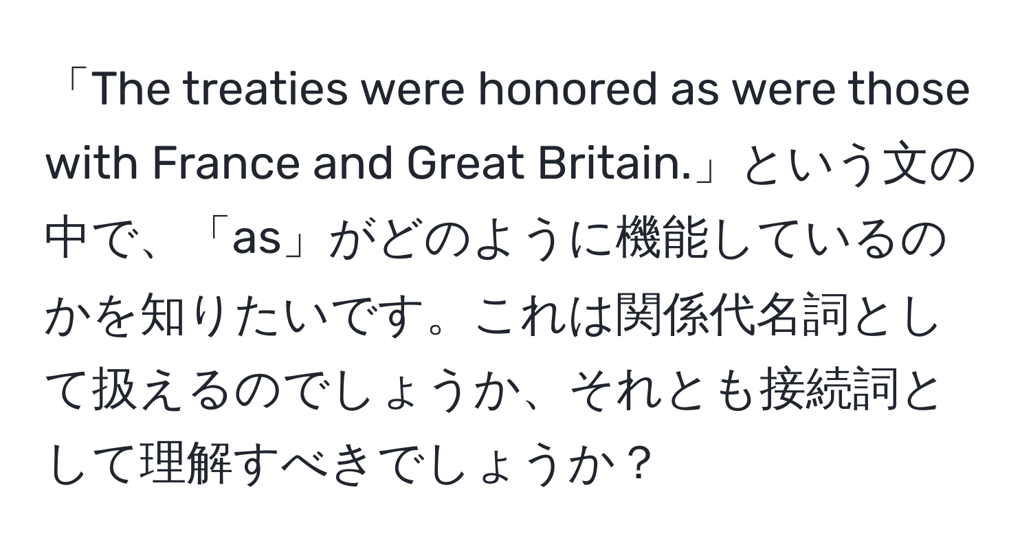 「The treaties were honored as were those with France and Great Britain.」という文の中で、「as」がどのように機能しているのかを知りたいです。これは関係代名詞として扱えるのでしょうか、それとも接続詞として理解すべきでしょうか？