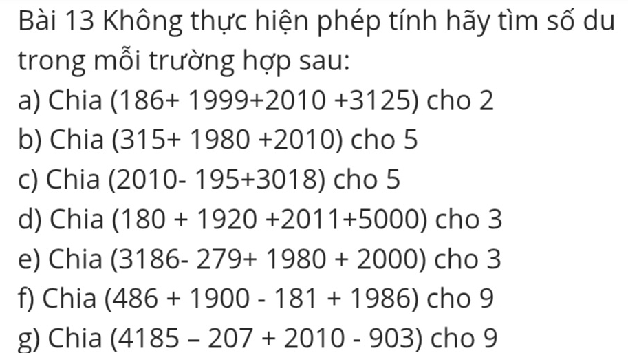 Không thực hiện phép tính hãy tìm số du 
trong mỗi trường hợp sau: 
a) Chia (186+1999+2010+3125) cho 2 
b) Chia (315+1980+2010) cho 5 
c) Chia (2010-195+3018) cho 5 
d) Chia (180+1920+2011+5000) cho 3 
e) Chia (3186-279+1980+2000) cho 3
f) Chia (486+1900-181+1986) cho 9 
g) Chia (4185-207+2010-903) cr JS