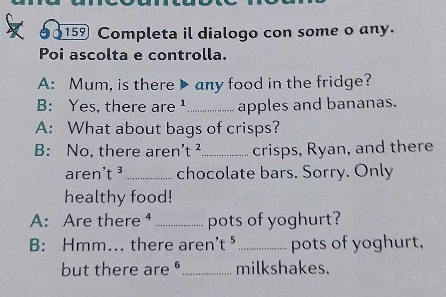 159 Completa il dialogo con some o any. 
Poi ascolta e controlla. 
A: Mum, is there ▶any food in the fridge? 
B: Yes, there are ¹_ apples and bananas. 
A: What about bags of crisps? 
B: No, there aren' t^2 _ crisps, Ryan, and there 
aren t^3 _chocolate bars. Sorry. Only 
healthy food! 
A: Are there ⁴ _pots of yoghurt? 
B: Hmm... there aren' t^5 _ pots of yoghurt, 
but there are O _milkshakes.