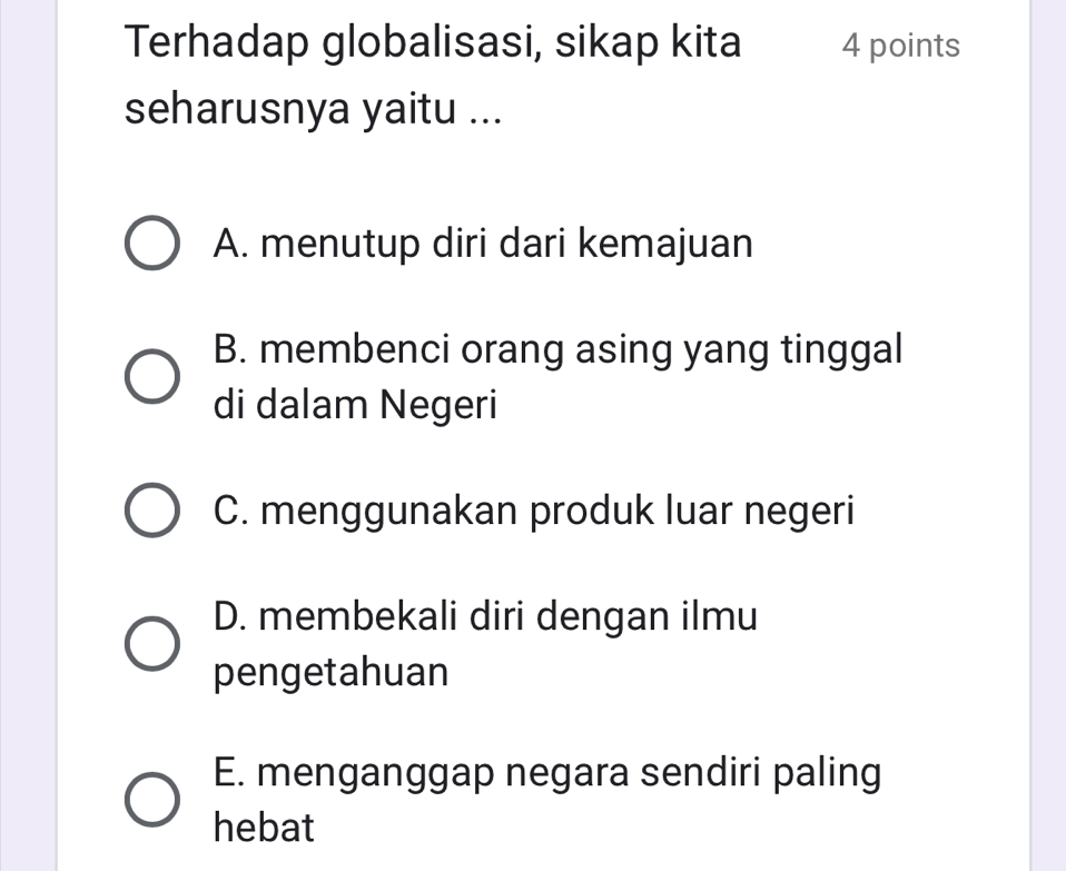 Terhadap globalisasi, sikap kita 4 points
seharusnya yaitu ...
A. menutup diri dari kemajuan
B. membenci orang asing yang tinggal
di dalam Negeri
C. menggunakan produk luar negeri
D. membekali diri dengan ilmu
pengetahuan
E. menganggap negara sendiri paling
hebat