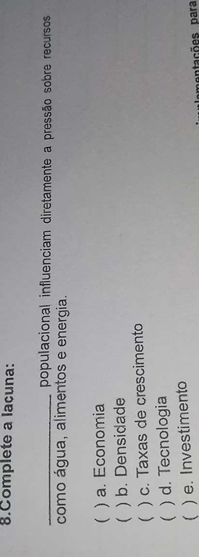 Complete a lacuna:
_populacional influenciam diretamente a pressão sobre recursos
como água, alimentos e energia.
 ) a. Economia
 ) b. Densidade
 ) c. Taxas de crescimento
 ) d. Tecnologia
) e. Investimento
entações para