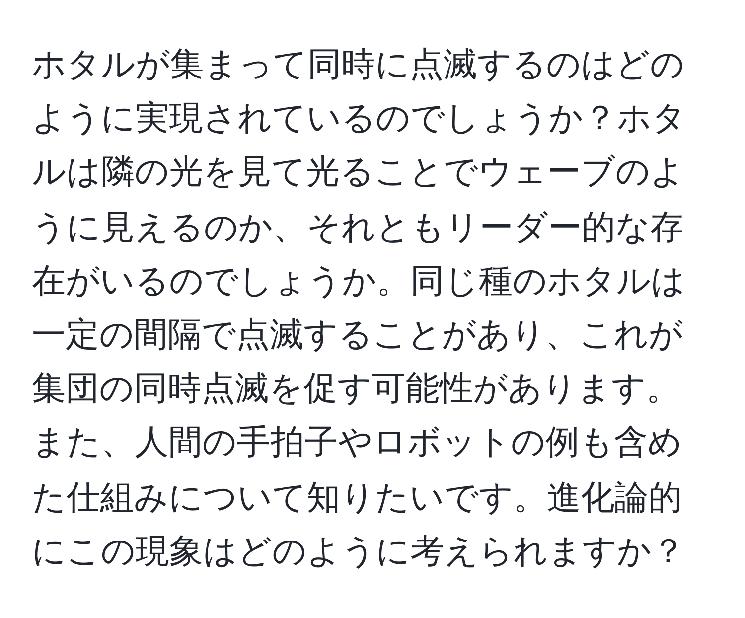 ホタルが集まって同時に点滅するのはどのように実現されているのでしょうか？ホタルは隣の光を見て光ることでウェーブのように見えるのか、それともリーダー的な存在がいるのでしょうか。同じ種のホタルは一定の間隔で点滅することがあり、これが集団の同時点滅を促す可能性があります。また、人間の手拍子やロボットの例も含めた仕組みについて知りたいです。進化論的にこの現象はどのように考えられますか？